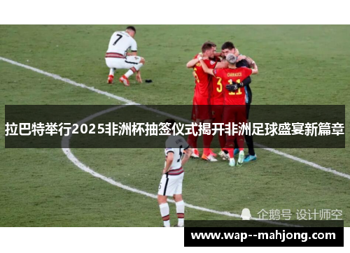 拉巴特举行2025非洲杯抽签仪式揭开非洲足球盛宴新篇章