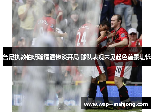鲁尼执教伯明翰遭遇惨淡开局 球队表现未见起色前景堪忧