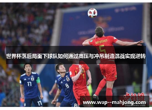 世界杯落后局面下球队如何通过高压与冲吊制造混战实现逆转