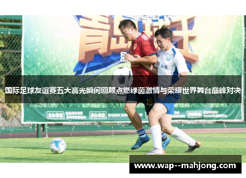 国际足球友谊赛五大高光瞬间回顾点燃绿茵激情与荣耀世界舞台巅峰对决